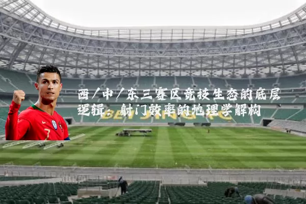 西/中/东三赛区竞技生态的底层逻辑：射门效率的地理学解构